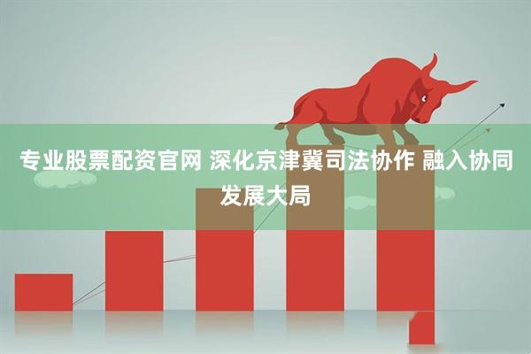 专业股票配资官网 深化京津冀司法协作 融入协同发展大局