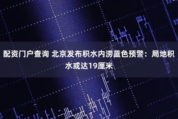 配资门户查询 北京发布积水内涝蓝色预警：局地积水或达19厘米
