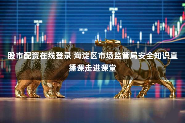 股市配资在线登录 海淀区市场监管局安全知识直播课走进课堂