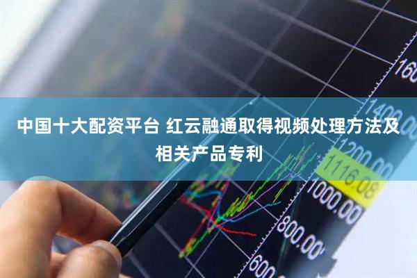 中国十大配资平台 红云融通取得视频处理方法及相关产品专利
