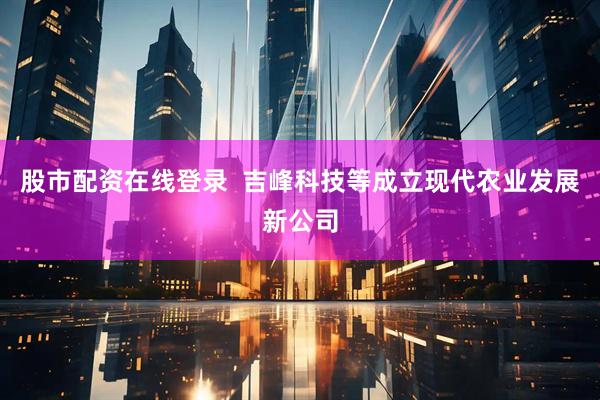 股市配资在线登录  吉峰科技等成立现代农业发展新公司