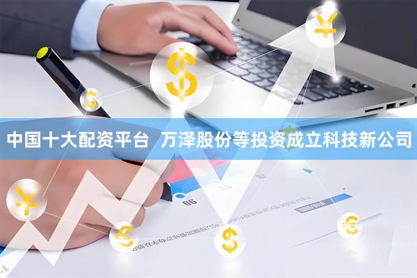 中国十大配资平台  万泽股份等投资成立科技新公司