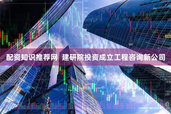 配资知识推荐网  建研院投资成立工程咨询新公司