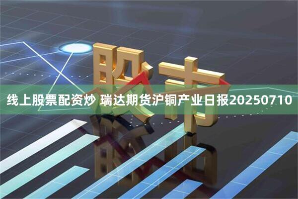 线上股票配资炒 瑞达期货沪铜产业日报20250710