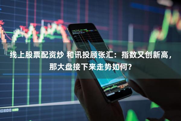 线上股票配资炒 和讯投顾张汇：指数又创新高，那大盘接下来走势如何？