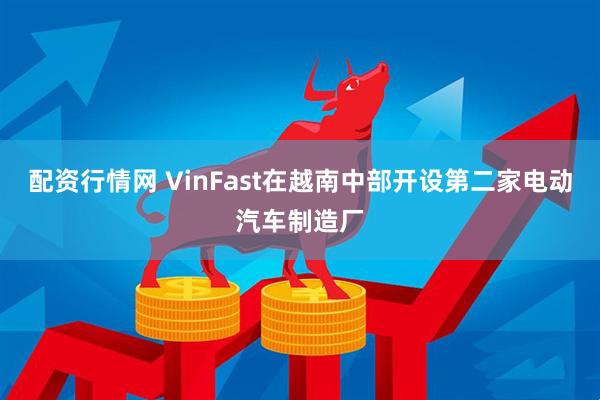配资行情网 VinFast在越南中部开设第二家电动汽车制造厂