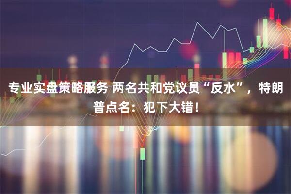 专业实盘策略服务 两名共和党议员“反水”，特朗普点名：犯下大错！