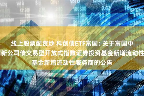 线上股票配资炒 科创债ETF富国: 关于富国中证AAA科技创新公司债交易型开放式指数证券投资基金新增流动性服务商的公告