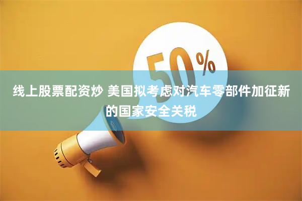线上股票配资炒 美国拟考虑对汽车零部件加征新的国家安全关税