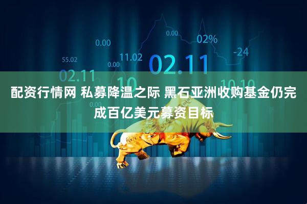 配资行情网 私募降温之际 黑石亚洲收购基金仍完成百亿美元募资目标