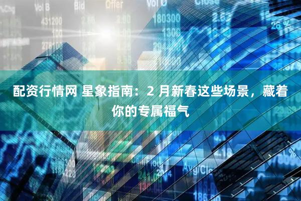 配资行情网 星象指南：2 月新春这些场景，藏着你的专属福气